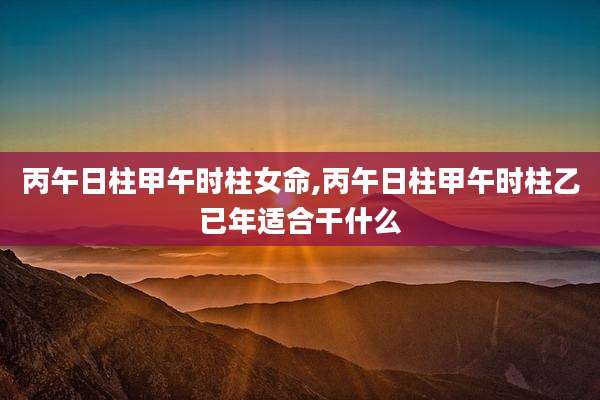 丙午日柱甲午时柱女命,丙午日柱甲午时柱乙已年适合干什么
