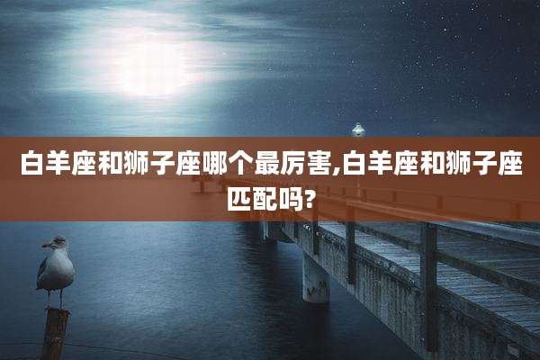 白羊座和狮子座哪个最厉害,白羊座和狮子座匹配吗?