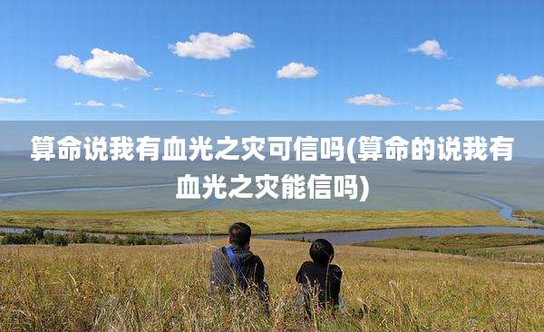 算命说我有血光之灾可信吗(算命的说我有血光之灾能信吗)