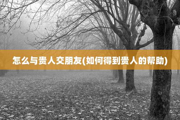 怎么与贵人交朋友(如何得到贵人的帮助)