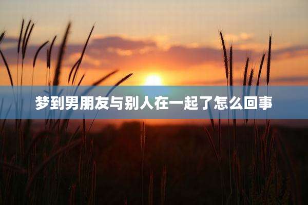 梦到男朋友与别人在一起了怎么回事