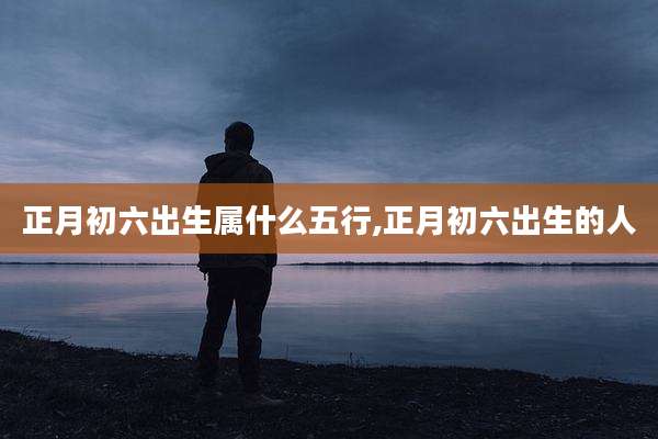 正月初六出生属什么五行,正月初六出生的人