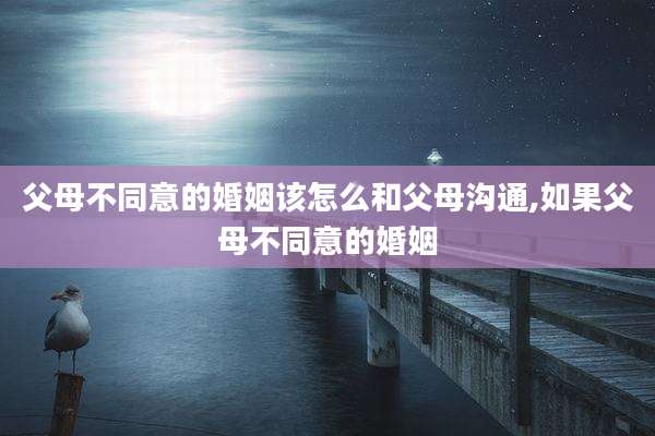 父母不同意的婚姻该怎么和父母沟通,如果父母不同意的婚姻