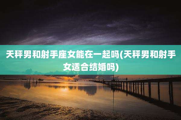 天秤男和射手座女能在一起吗(天秤男和射手女适合结婚吗)
