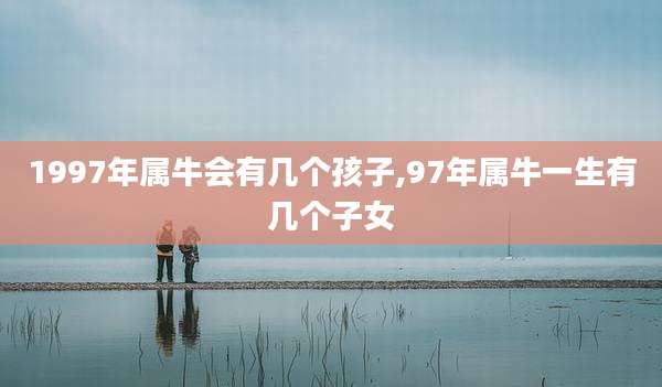 1997年属牛会有几个孩子,97年属牛一生有几个子女