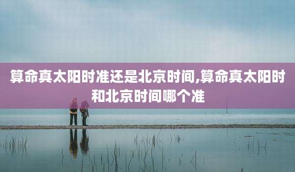 算命真太阳时准还是北京时间,算命真太阳时和北京时间哪个准