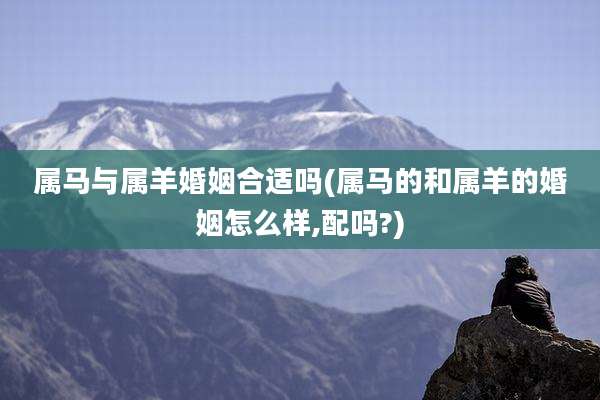 属马与属羊婚姻合适吗(属马的和属羊的婚姻怎么样,配吗?)