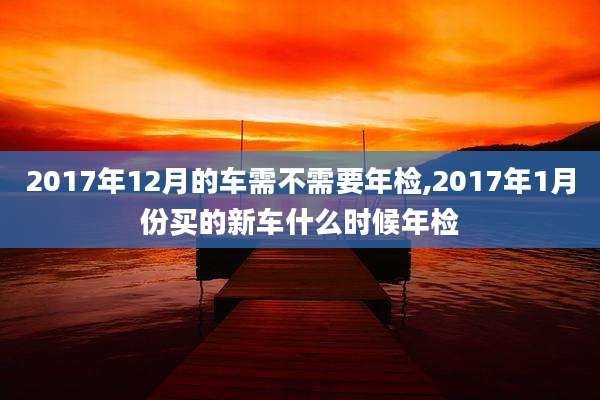 2017年12月的车需不需要年检,2017年1月份买的新车什么时候年检