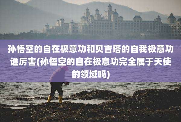 孙悟空的自在极意功和贝吉塔的自我极意功谁厉害(孙悟空的自在极意功完全属于天使的领域吗)