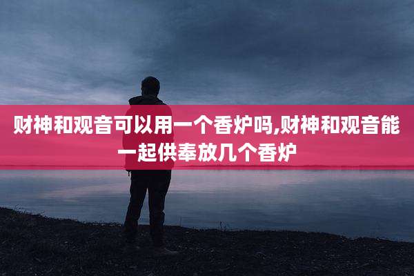 财神和观音可以用一个香炉吗,财神和观音能一起供奉放几个香炉