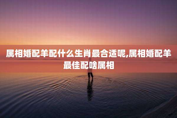 属相婚配羊配什么生肖最合适呢,属相婚配羊最佳配啥属相