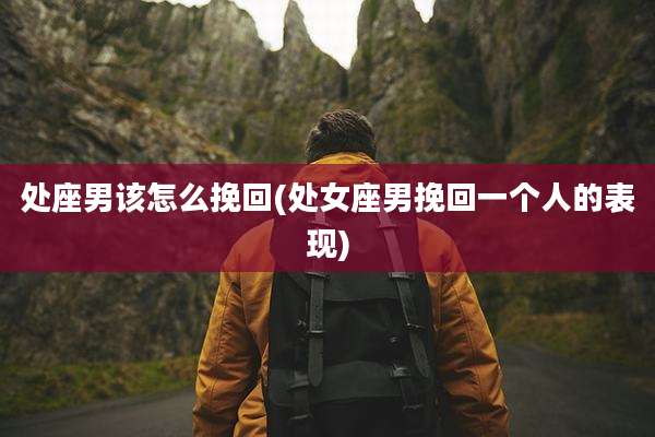 处座男该怎么挽回(处女座男挽回一个人的表现)