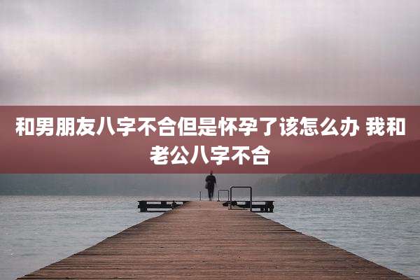 和男朋友八字不合但是怀孕了该怎么办 我和老公八字不合