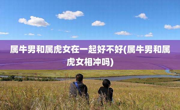 属牛男和属虎女在一起好不好(属牛男和属虎女相冲吗)