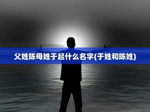 父姓陈母姓于起什么名字(于姓和陈姓)