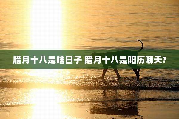 腊月十八是啥日子 腊月十八是阳历哪天?
