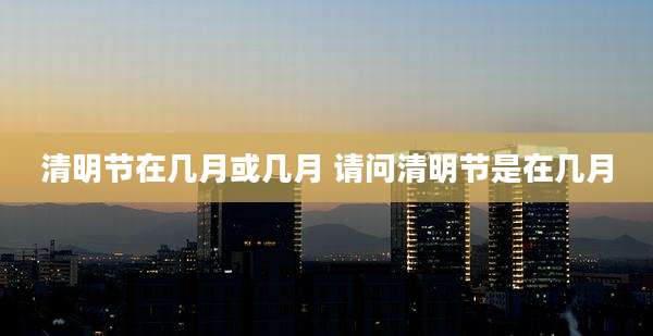 清明节在几月或几月 请问清明节是在几月