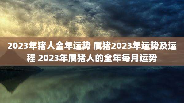 2023年猪人全年运势 属猪2023年运势及运程 2023年属猪人的全年每月运势