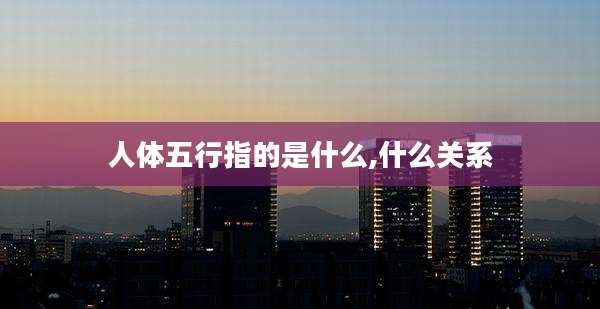 人体五行指的是什么,什么关系