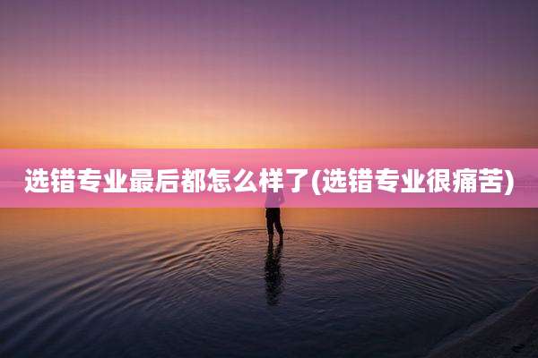 选错专业最后都怎么样了(选错专业很痛苦)