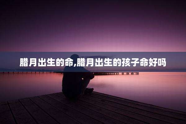 腊月出生的命,腊月出生的孩子命好吗