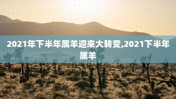 2021年下半年属羊迎来大转变,2021下半年属羊