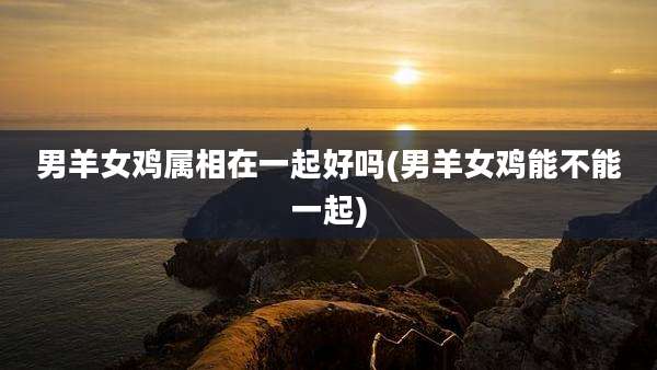 男羊女鸡属相在一起好吗(男羊女鸡能不能一起)