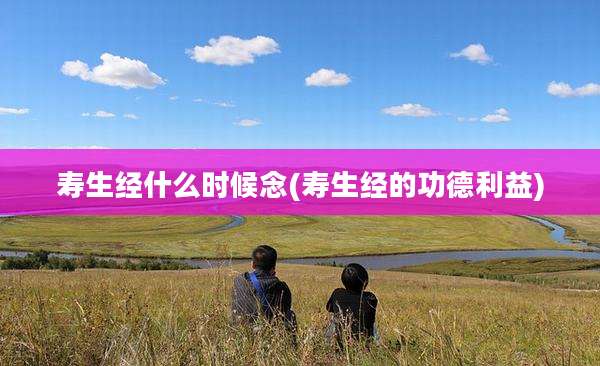 寿生经什么时候念(寿生经的功德利益)