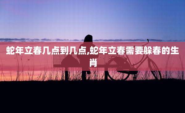 蛇年立春几点到几点,蛇年立春需要躲春的生肖