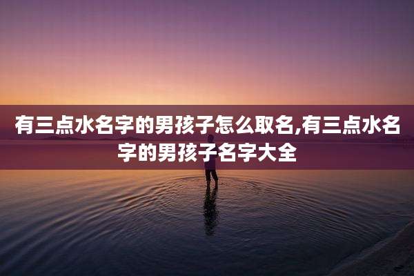有三点水名字的男孩子怎么取名,有三点水名字的男孩子名字大全