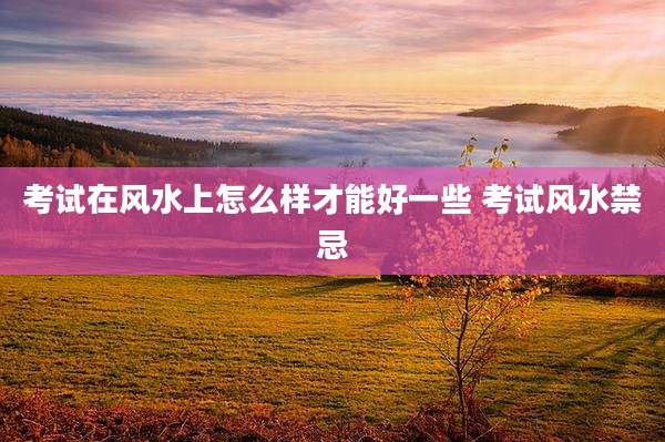 考试在风水上怎么样才能好一些 考试风水禁忌