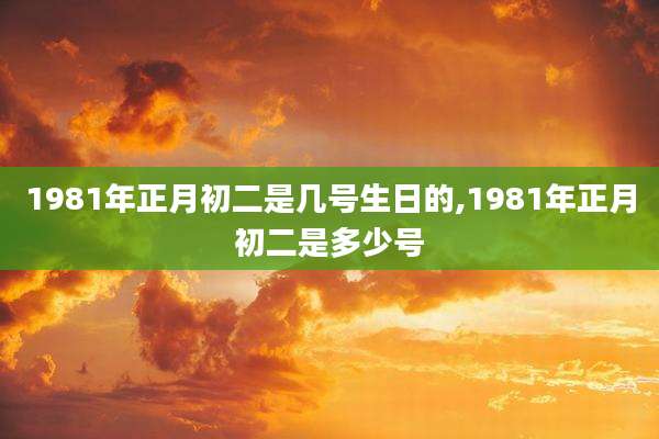 1981年正月初二是几号生日的,1981年正月初二是多少号