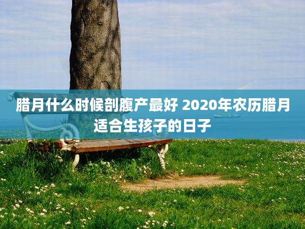 腊月什么时候剖腹产最好 2020年农历腊月适合生孩子的日子