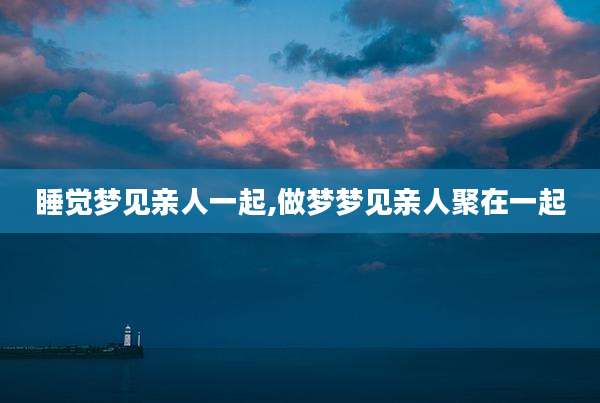 睡觉梦见亲人一起,做梦梦见亲人聚在一起