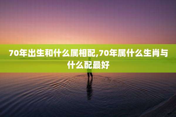 70年出生和什么属相配,70年属什么生肖与什么配最好