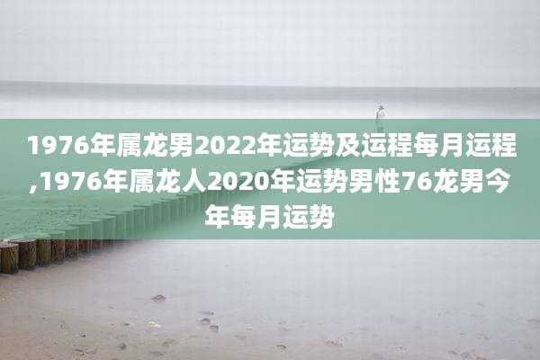 1976年属龙男2022年运势及运程每月运程,1976年属龙人2020年运势男性76龙男今年每月运势
