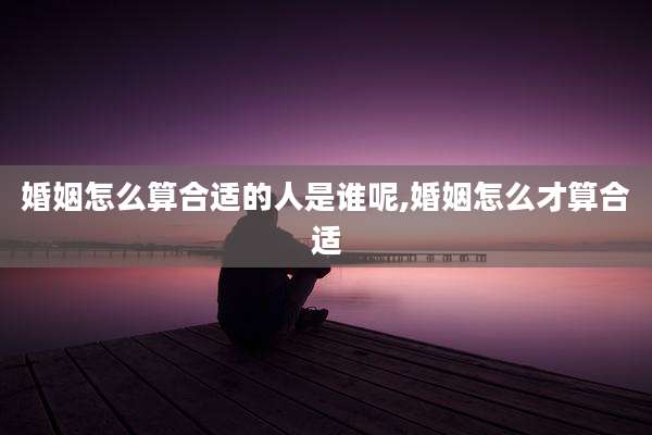 婚姻怎么算合适的人是谁呢,婚姻怎么才算合适