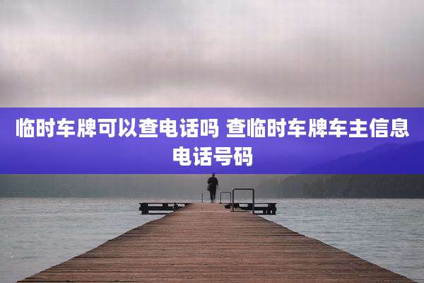 临时车牌可以查电话吗 查临时车牌车主信息电话号码