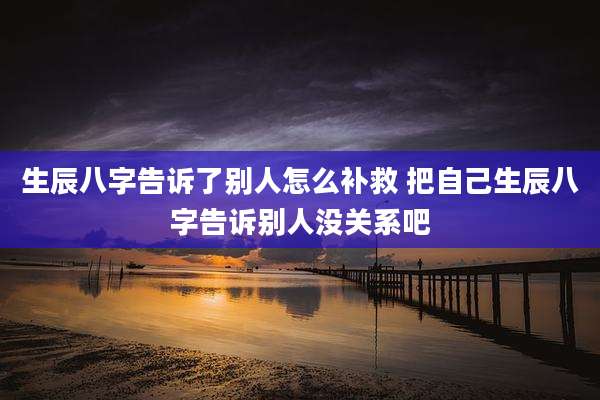 生辰八字告诉了别人怎么补救 把自己生辰八字告诉别人没关系吧