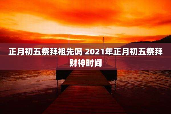 正月初五祭拜祖先吗 2021年正月初五祭拜财神时间