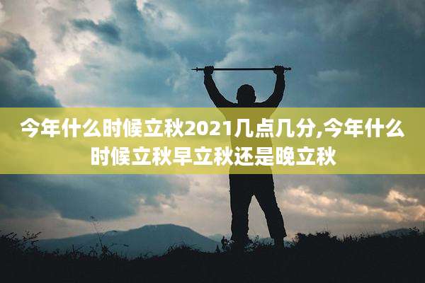 今年什么时候立秋2021几点几分,今年什么时候立秋早立秋还是晚立秋