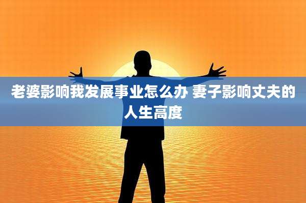 老婆影响我发展事业怎么办 妻子影响丈夫的人生高度