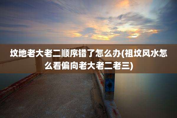 坟地老大老二顺序错了怎么办(祖坟风水怎么看偏向老大老二老三)