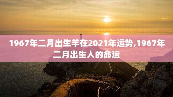 1967年二月出生羊在2021年运势,1967年二月出生人的命运