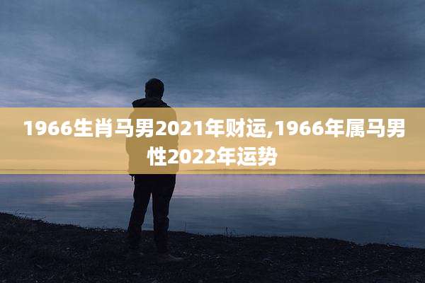 1966生肖马男2021年财运,1966年属马男性2022年运势