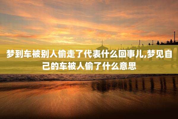 梦到车被别人偷走了代表什么回事儿,梦见自己的车被人偷了什么意思