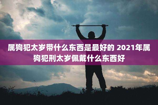 属狗犯太岁带什么东西是最好的 2021年属狗犯刑太岁佩戴什么东西好