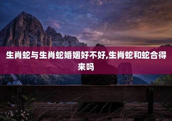 生肖蛇与生肖蛇婚姻好不好,生肖蛇和蛇合得来吗