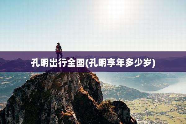 孔明出行全图(孔明享年多少岁)