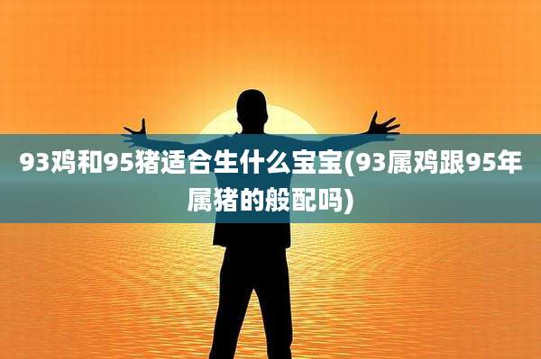 93鸡和95猪适合生什么宝宝(93属鸡跟95年属猪的般配吗)